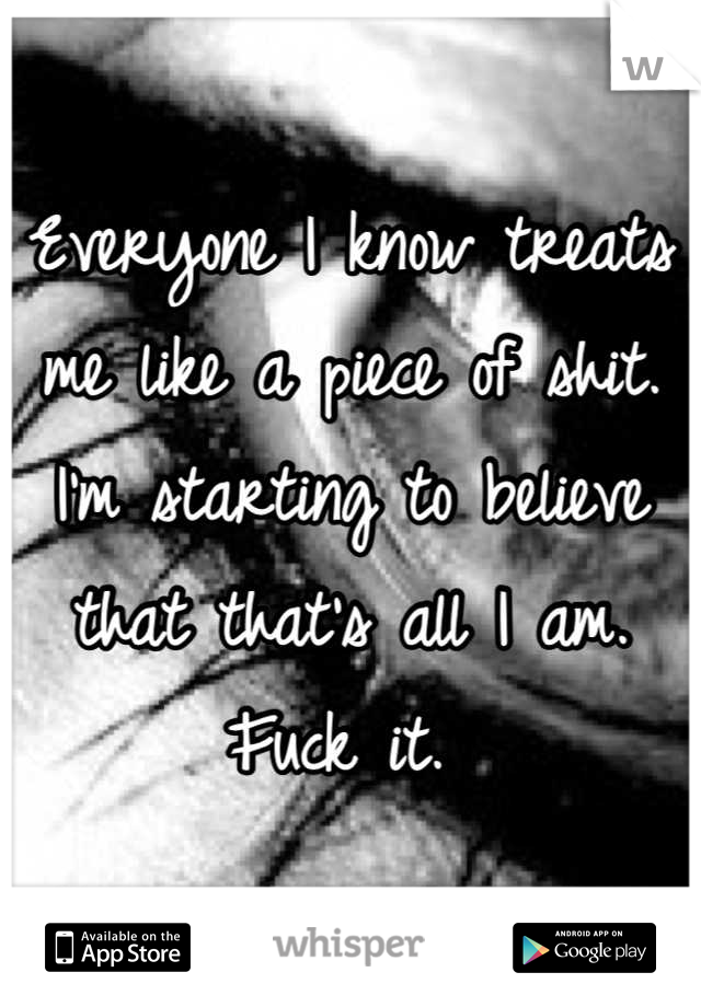 Everyone I know treats me like a piece of shit. I'm starting to believe that that's all I am. Fuck it. 