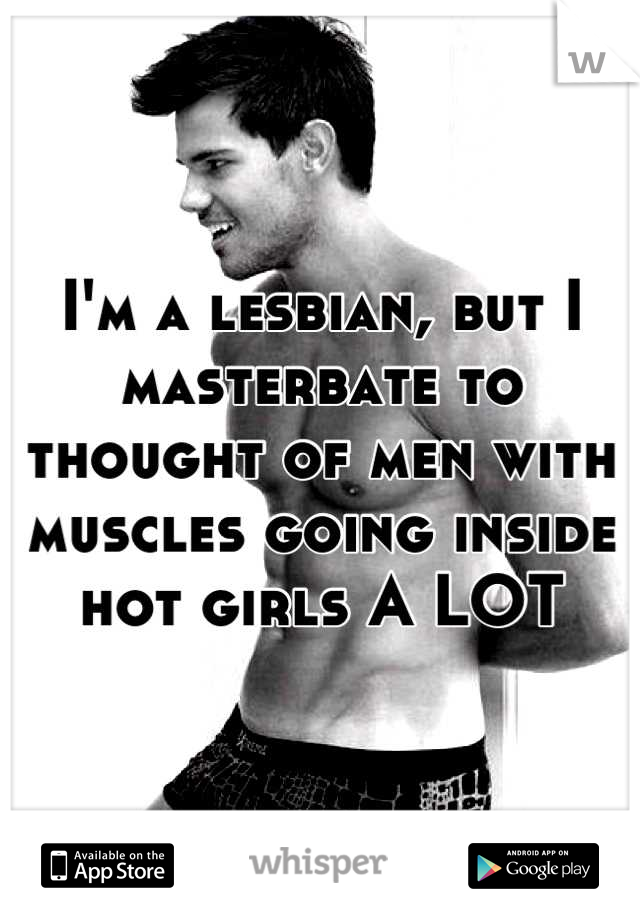 I'm a lesbian, but I masterbate to thought of men with muscles going inside hot girls A LOT