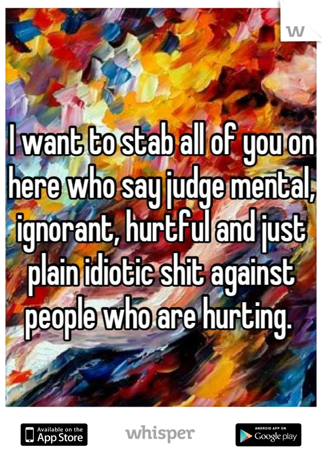 I want to stab all of you on here who say judge mental, ignorant, hurtful and just plain idiotic shit against people who are hurting. 