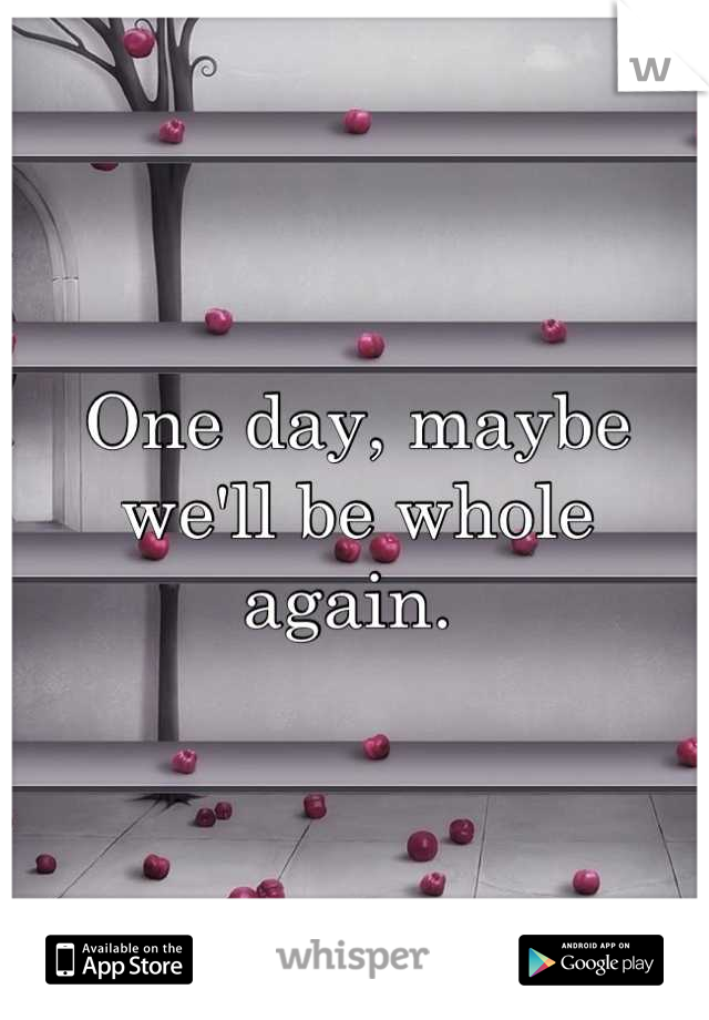 One day, maybe we'll be whole again. 