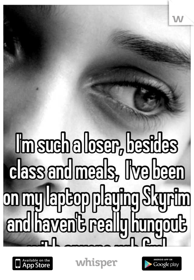 I'm such a loser, besides class and meals,  I've been on my laptop playing Skyrim and haven't really hungout with anyone ugh fml