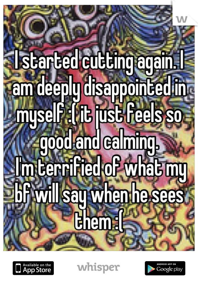 I started cutting again. I am deeply disappointed in myself :( it just feels so good and calming.
 I'm terrified of what my bf will say when he sees them :(