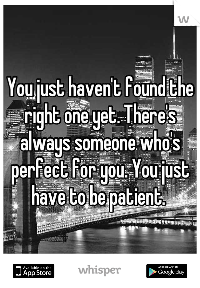 You just haven't found the right one yet. There's always someone who's perfect for you. You just have to be patient. 