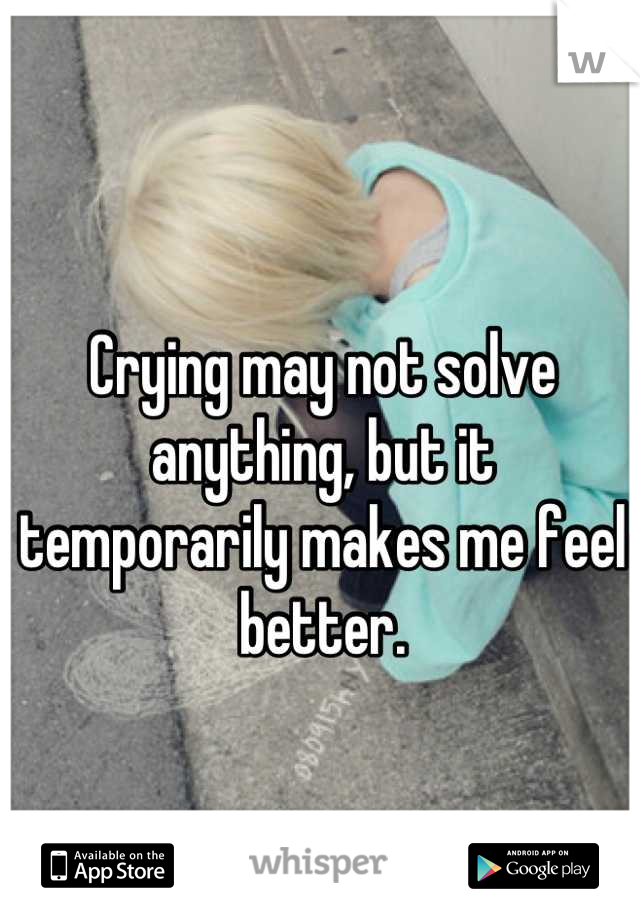 Crying may not solve anything, but it temporarily makes me feel better.