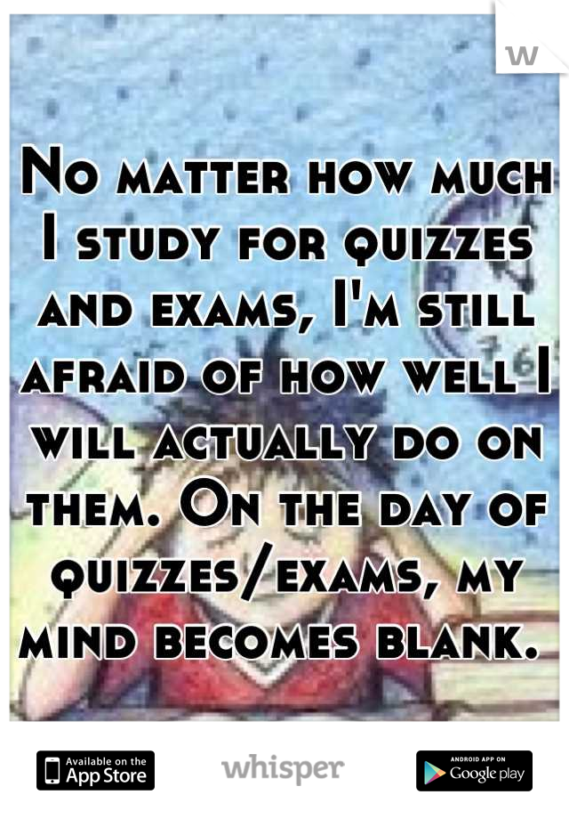 No matter how much I study for quizzes and exams, I'm still afraid of how well I will actually do on them. On the day of quizzes/exams, my mind becomes blank. 