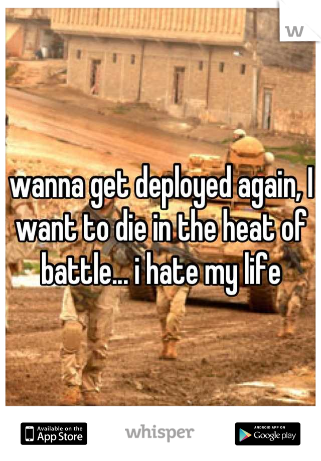 wanna get deployed again, I want to die in the heat of battle... i hate my life