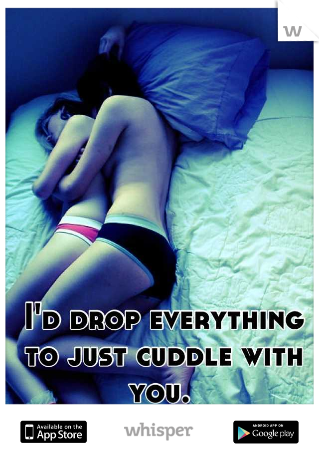 I'd drop everything to just cuddle with you. 