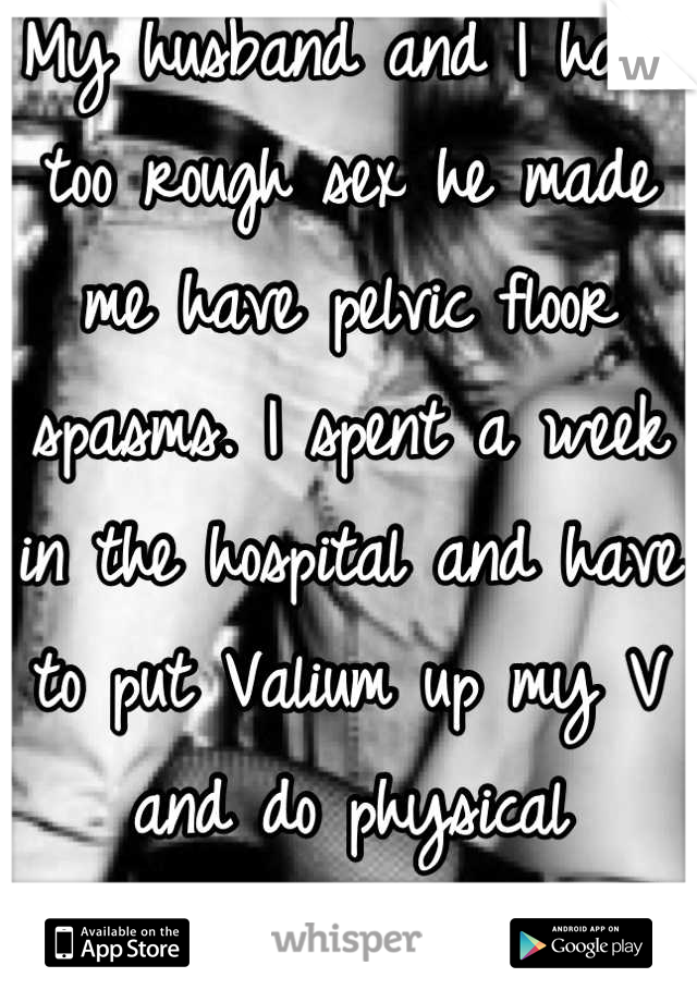 My husband and I have too rough sex he made me have pelvic floor spasms. I spent a week in the hospital and have to put Valium up my V and do physical therapy.