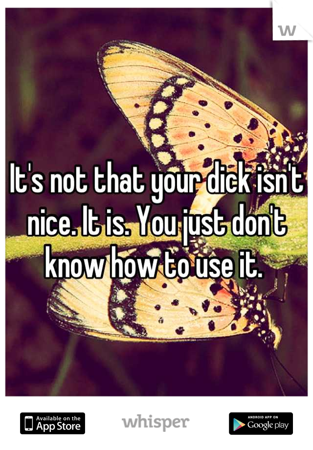 It's not that your dick isn't nice. It is. You just don't know how to use it. 