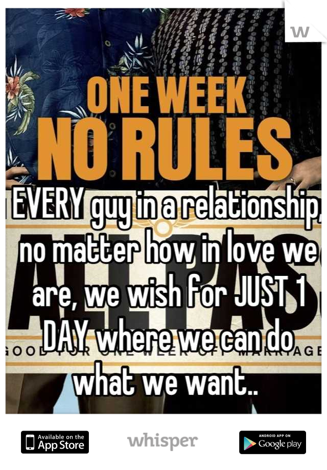 EVERY guy in a relationship, no matter how in love we are, we wish for JUST 1 DAY where we can do what we want.. 
