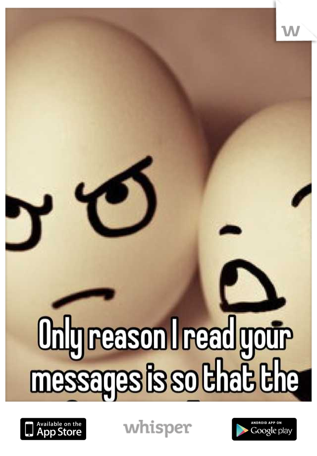 Only reason I read your messages is so that the notification will go away. 