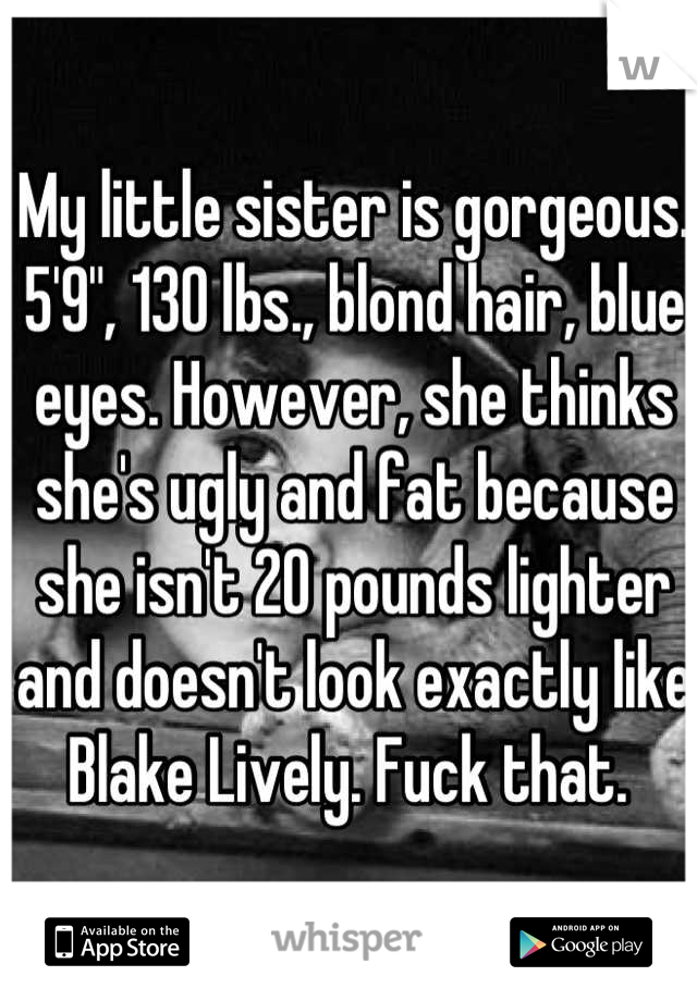 My little sister is gorgeous. 5'9", 130 lbs., blond hair, blue eyes. However, she thinks she's ugly and fat because she isn't 20 pounds lighter and doesn't look exactly like Blake Lively. Fuck that. 