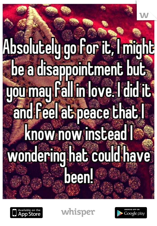 Absolutely go for it, I might be a disappointment but you may fall in love. I did it and feel at peace that I know now instead I wondering hat could have been!
