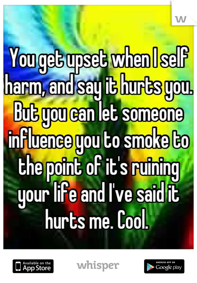 You get upset when I self harm, and say it hurts you. But you can let someone influence you to smoke to the point of it's ruining your life and I've said it hurts me. Cool. 