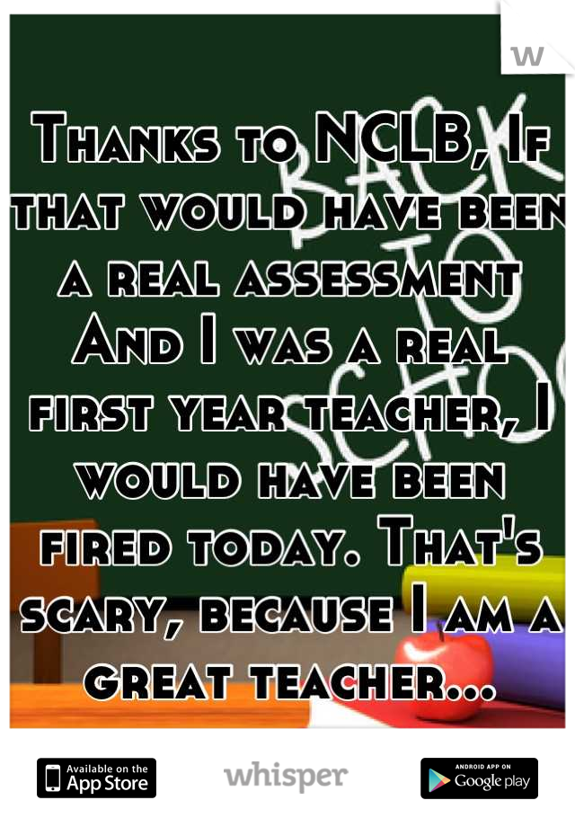Thanks to NCLB, If that would have been a real assessment And I was a real first year teacher, I would have been fired today. That's scary, because I am a great teacher...