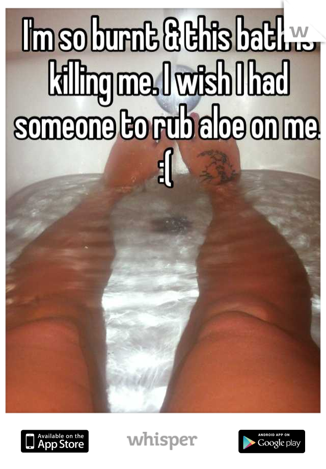 I'm so burnt & this bath is killing me. I wish I had someone to rub aloe on me. :( 