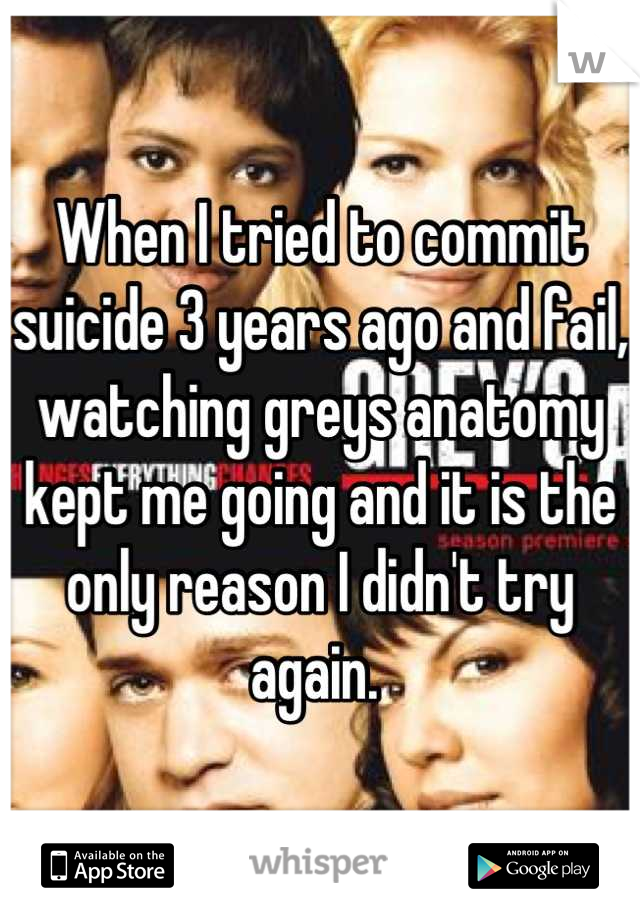 When I tried to commit suicide 3 years ago and fail, watching greys anatomy kept me going and it is the only reason I didn't try again. 