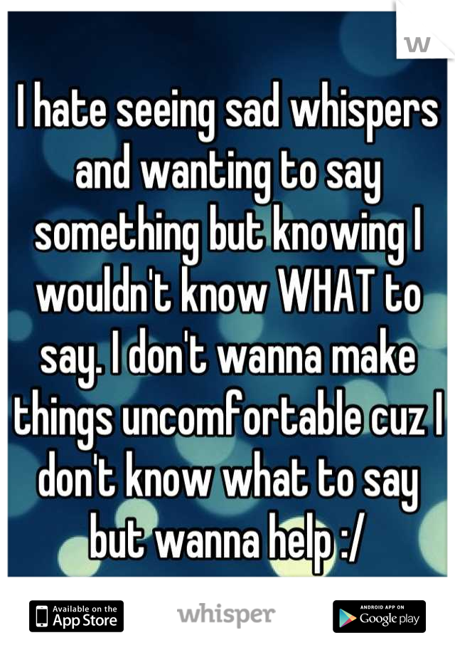 I hate seeing sad whispers and wanting to say something but knowing I wouldn't know WHAT to say. I don't wanna make things uncomfortable cuz I don't know what to say but wanna help :/