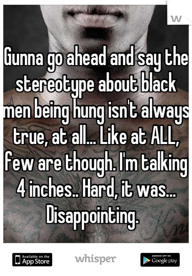 Gunna go ahead and say the stereotype about black men being hung isn't always true, at all... Like at ALL, few are though. I'm talking 4 inches.. Hard, it was... Disappointing.  