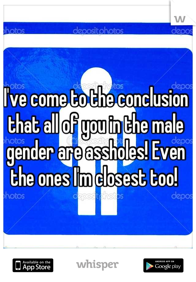 I've come to the conclusion that all of you in the male gender are assholes! Even the ones I'm closest too! 