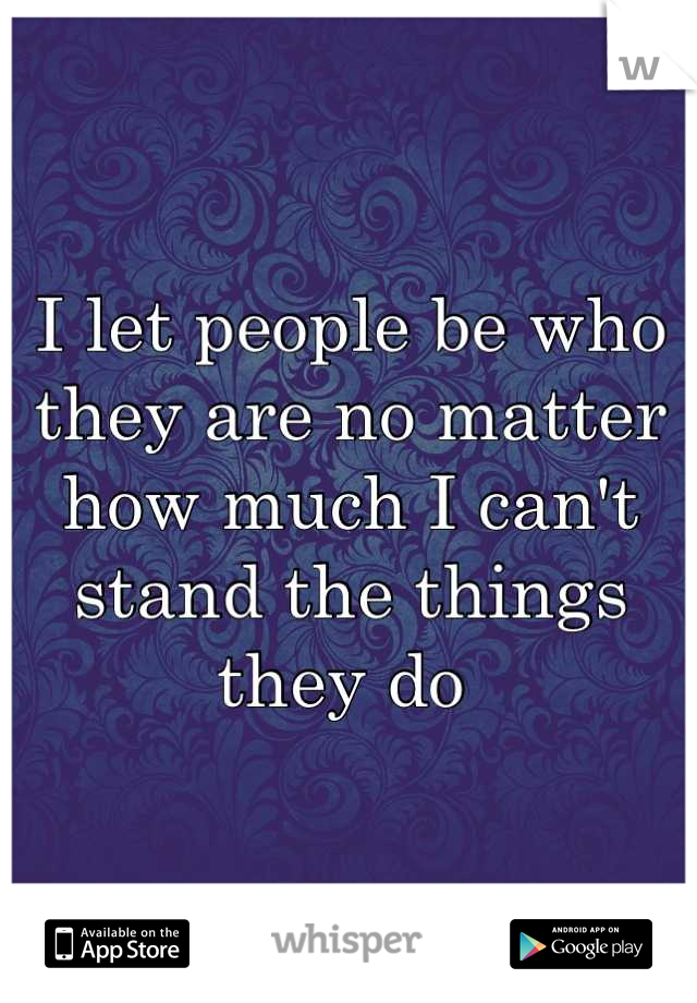 I let people be who they are no matter how much I can't stand the things they do 
