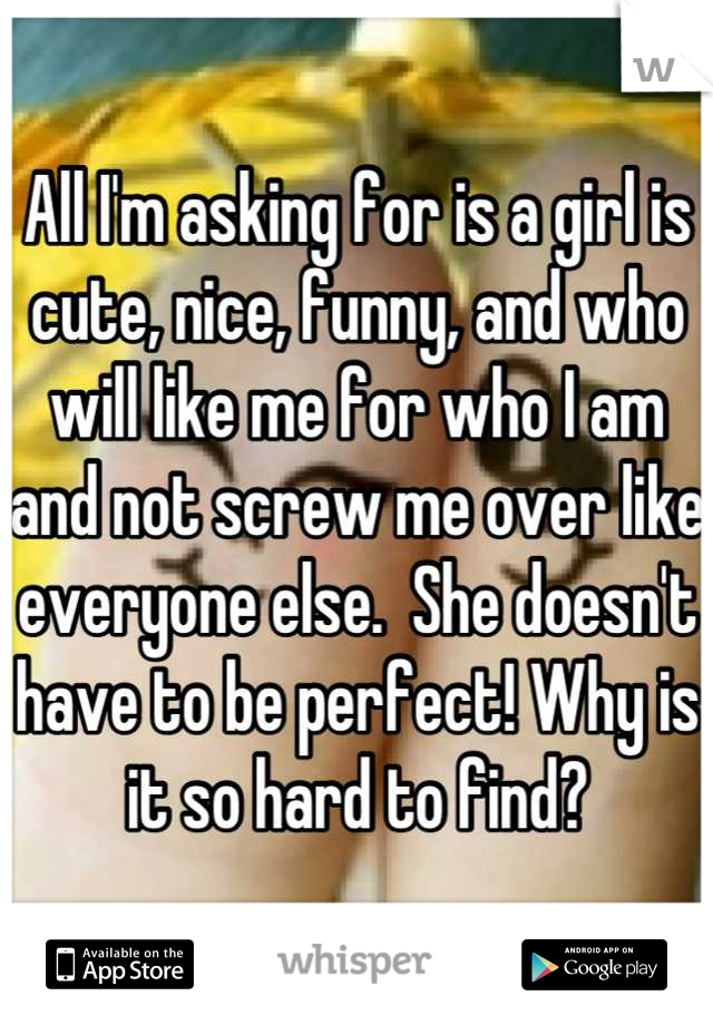 All I'm asking for is a girl is cute, nice, funny, and who will like me for who I am and not screw me over like everyone else.  She doesn't have to be perfect! Why is it so hard to find?