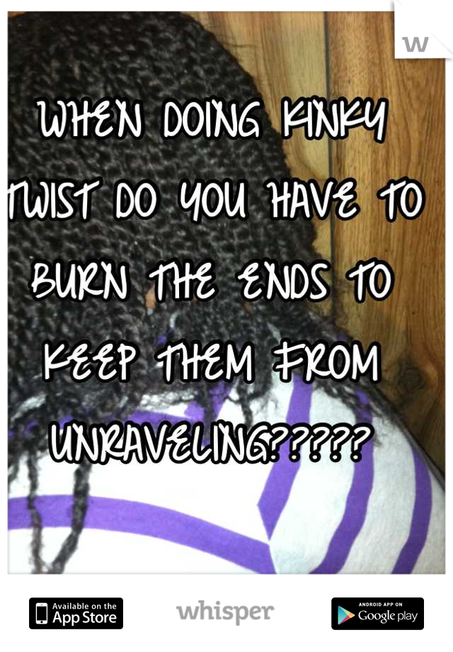 WHEN DOING KINKY TWIST DO YOU HAVE TO BURN THE ENDS TO KEEP THEM FROM UNRAVELING?????