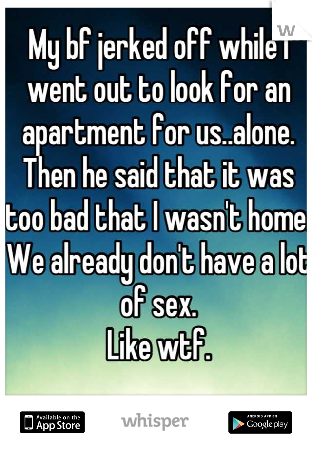 My bf jerked off while I went out to look for an apartment for us..alone.
Then he said that it was too bad that I wasn't home.
We already don't have a lot of sex.
Like wtf.