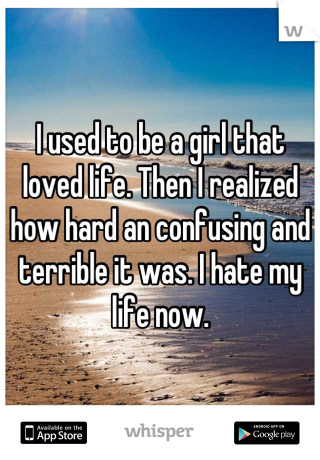 I used to be a girl that loved life. Then I realized how hard an confusing and terrible it was. I hate my life now.