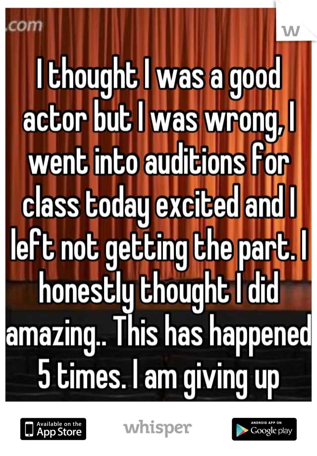 I thought I was a good actor but I was wrong, I went into auditions for class today excited and I left not getting the part. I honestly thought I did amazing.. This has happened 5 times. I am giving up
