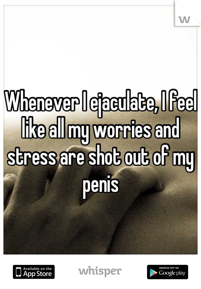 Whenever I ejaculate, I feel like all my worries and stress are shot out of my penis