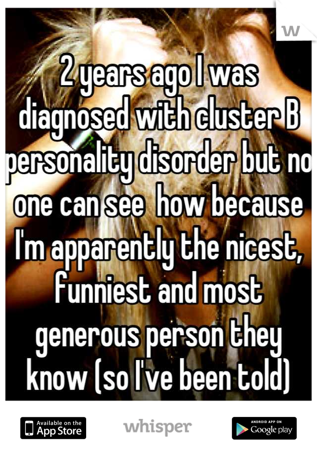 2 years ago I was diagnosed with cluster B personality disorder but no one can see  how because I'm apparently the nicest, funniest and most generous person they know (so I've been told)