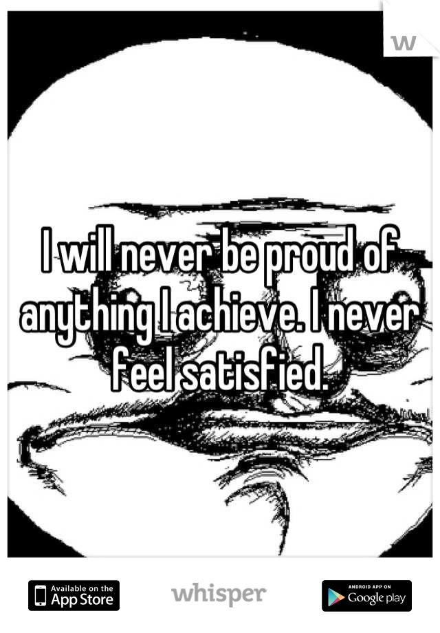 I will never be proud of anything I achieve. I never feel satisfied.