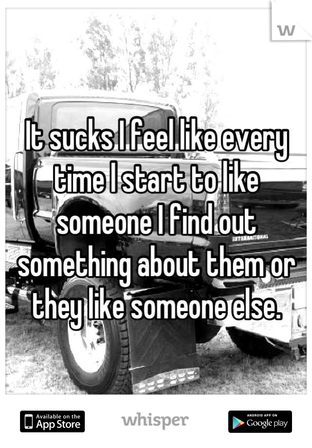 It sucks I feel like every time I start to like someone I find out something about them or they like someone else.