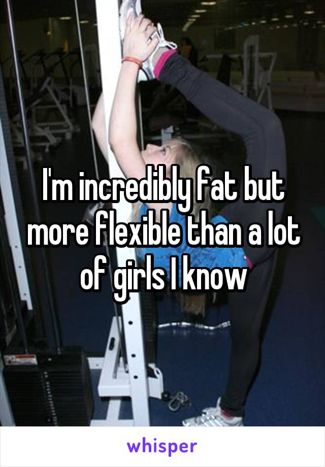 I'm incredibly fat but more flexible than a lot of girls I know