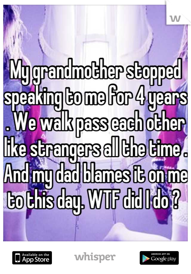 My grandmother stopped speaking to me for 4 years . We walk pass each other like strangers all the time . And my dad blames it on me to this day. WTF did I do ? 