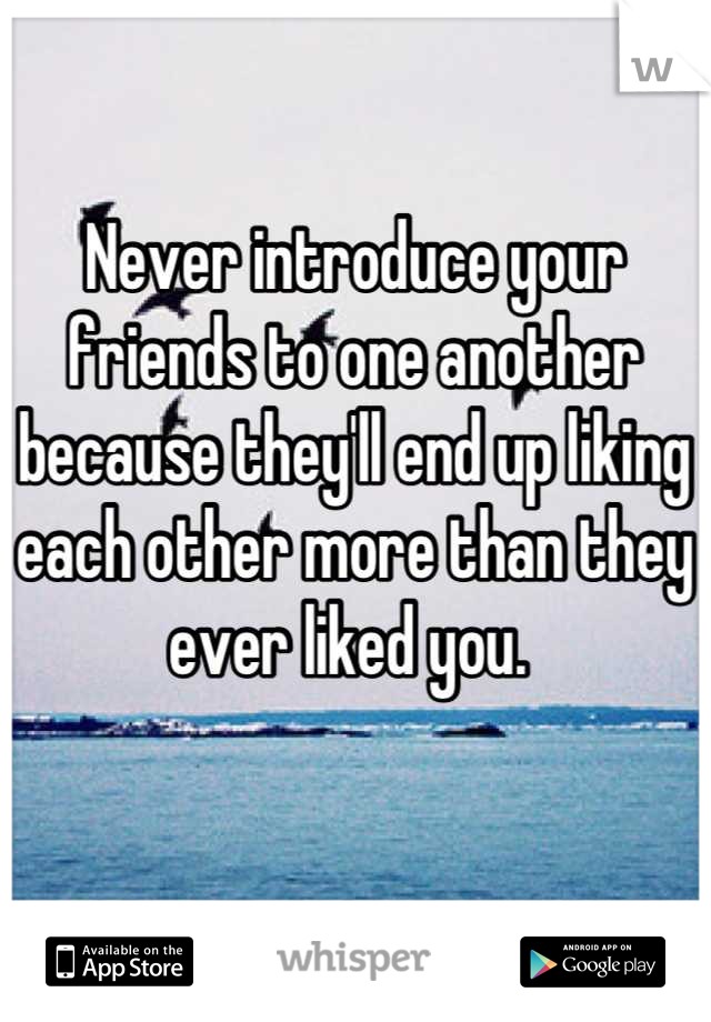 Never introduce your friends to one another because they'll end up liking each other more than they ever liked you. 