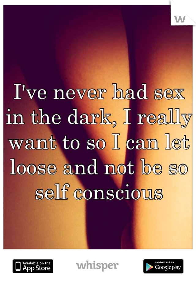 I've never had sex in the dark, I really want to so I can let loose and not be so self conscious

