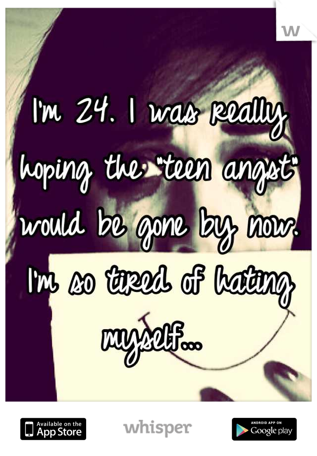 I'm 24. I was really hoping the "teen angst" would be gone by now. I'm so tired of hating myself... 