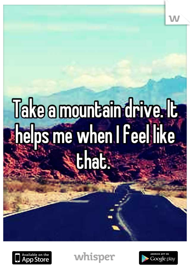 Take a mountain drive. It helps me when I feel like that. 