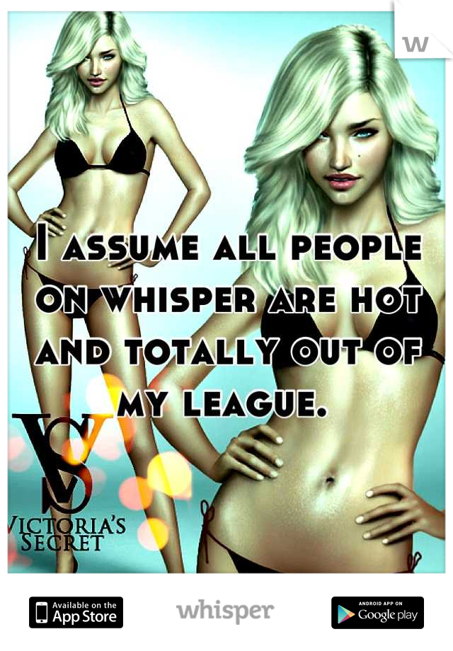 I assume all people on whisper are hot and totally out of my league. 