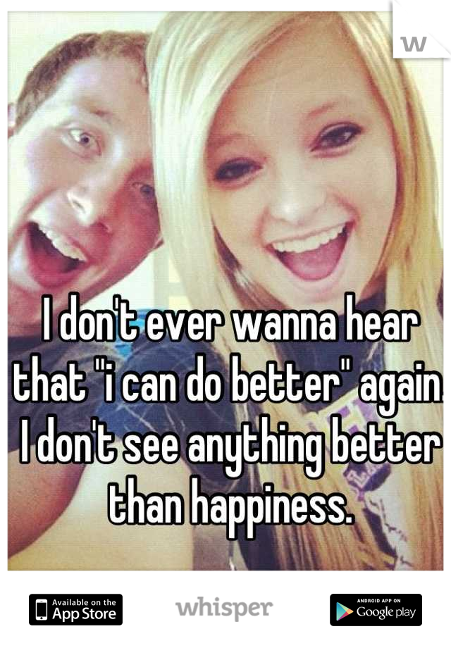 I don't ever wanna hear that "i can do better" again. I don't see anything better than happiness.
