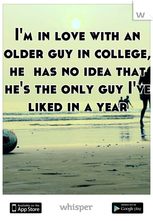 I'm in love with an older guy in college, he  has no idea that he's the only guy I've liked in a year