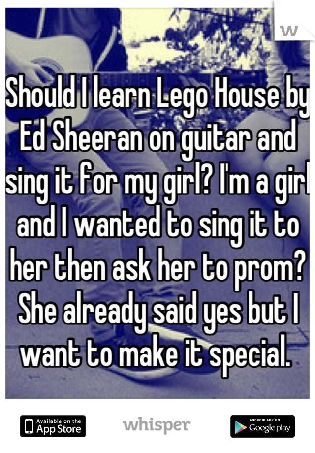 Should I learn Lego House by Ed Sheeran on guitar and sing it for my girl? I'm a girl and I wanted to sing it to her then ask her to prom? She already said yes but I want to make it special. 