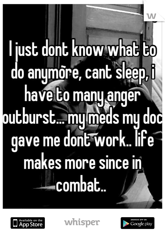 I just dont know what to do anymore, cant sleep, i have to many anger outburst... my meds my doc gave me dont work.. life makes more since in combat.. 
