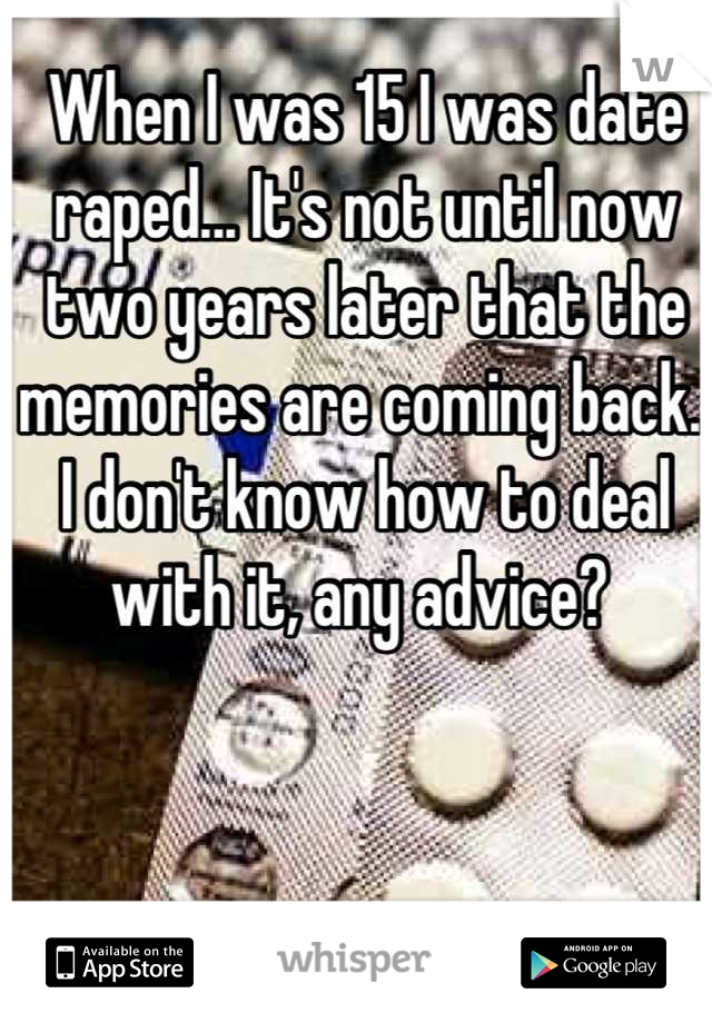 When I was 15 I was date raped... It's not until now two years later that the memories are coming back.. I don't know how to deal with it, any advice? 