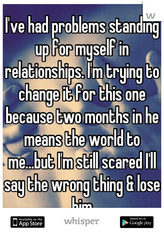 I've had problems standing up for myself in relationships. I'm trying to change it for this one because two months in he means the world to me...but I'm still scared I'll say the wrong thing & lose him