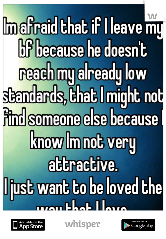 Im afraid that if I leave my bf because he doesn't reach my already low standards, that I might not find someone else because I know Im not very attractive.
I just want to be loved the way that I love.