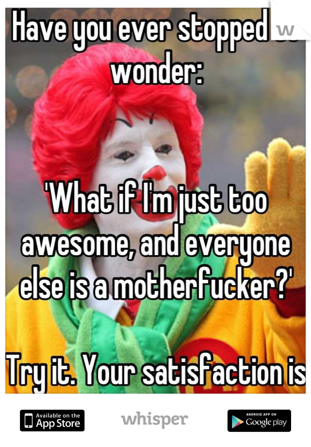 Have you ever stopped to wonder:


'What if I'm just too awesome, and everyone else is a motherfucker?'

Try it. Your satisfaction is my guarantee.