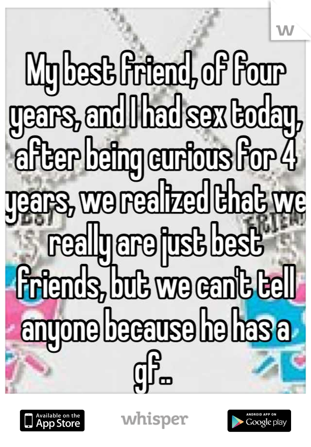 My best friend, of four years, and I had sex today, after being curious for 4 years, we realized that we really are just best friends, but we can't tell anyone because he has a gf.. 